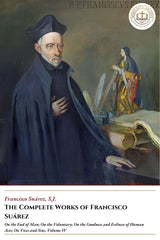The Complete Works Of Francisco Suárez - On the End of Man; On the Voluntary; On the Goodness and Evilness of Human Acts; On Vices and Sins, Volume IV - Francisco Suárez